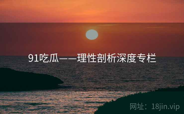 91吃瓜——理性剖析深度专栏  第1张 91吃瓜——理性剖析深度专栏  第1张