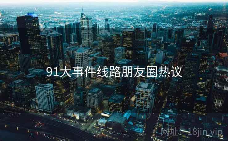 91大事件线路朋友圈热议  第1张 91大事件线路朋友圈热议  第1张