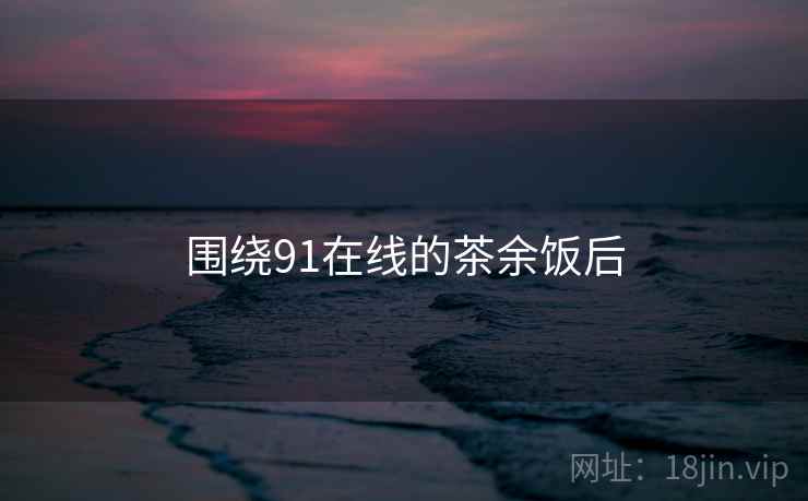 围绕91在线的茶余饭后  第1张 围绕91在线的茶余饭后  第1张