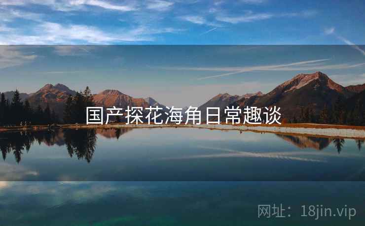 国产探花海角日常趣谈  第2张 国产探花海角日常趣谈  第2张