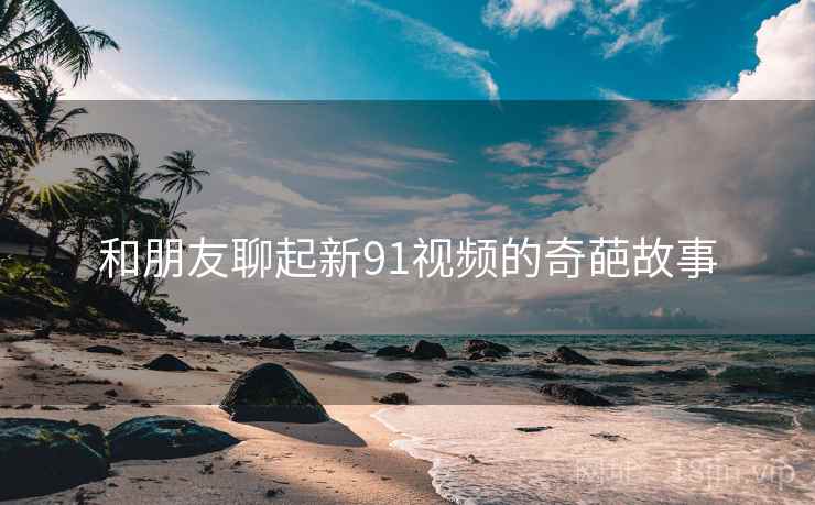 和朋友聊起新91视频的奇葩故事  第1张 和朋友聊起新91视频的奇葩故事  第1张