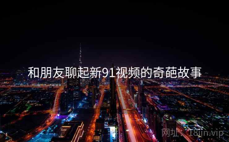 和朋友聊起新91视频的奇葩故事  第2张 和朋友聊起新91视频的奇葩故事  第2张