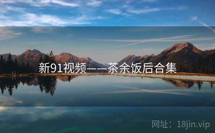 新91视频——茶余饭后合集  第2张 新91视频——茶余饭后合集  第2张